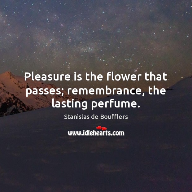 Pleasure is the flower that passes; remembrance, the lasting perfume. Stanislas de Boufflers Picture Quote