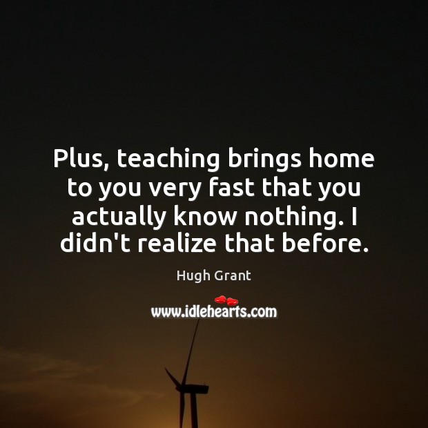 Plus, teaching brings home to you very fast that you actually know 