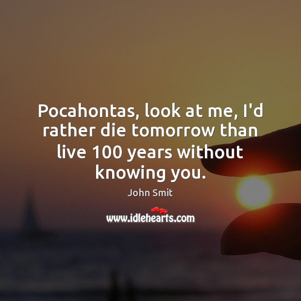 Pocahontas, look at me, I’d rather die tomorrow than live 100 years without knowing you. 