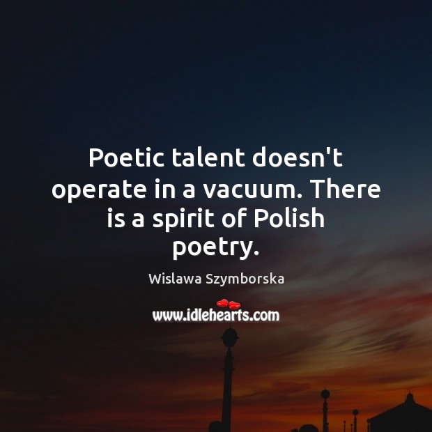 Poetic talent doesn’t operate in a vacuum. There is a spirit of Polish poetry. Wislawa Szymborska Picture Quote