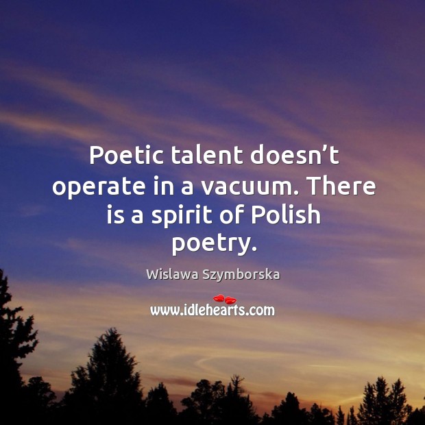 Poetic talent doesn’t operate in a vacuum. There is a spirit of polish poetry. Wislawa Szymborska Picture Quote