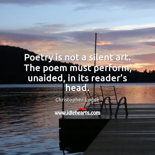 Poetry is not a silent art. The poem must perform, unaided, in its reader’s head. Christopher Logue Picture Quote