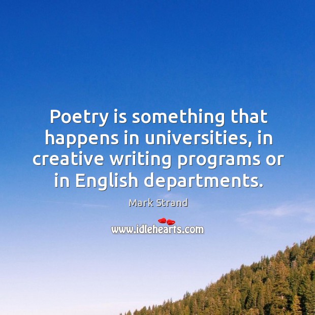 Poetry is something that happens in universities, in creative writing programs or in english departments. Mark Strand Picture Quote