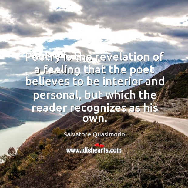 Poetry is the revelation of a feeling that the poet believes to be interior and personal, but which the reader recognizes as his own. Salvatore Quasimodo Picture Quote