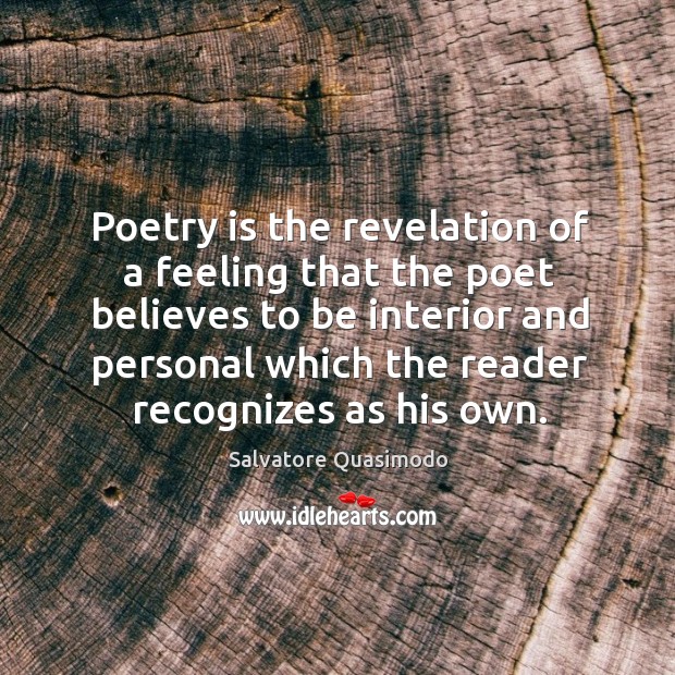 Poetry is the revelation of a feeling that the poet believes to be interior and personal which the reader recognizes as his own. Salvatore Quasimodo Picture Quote