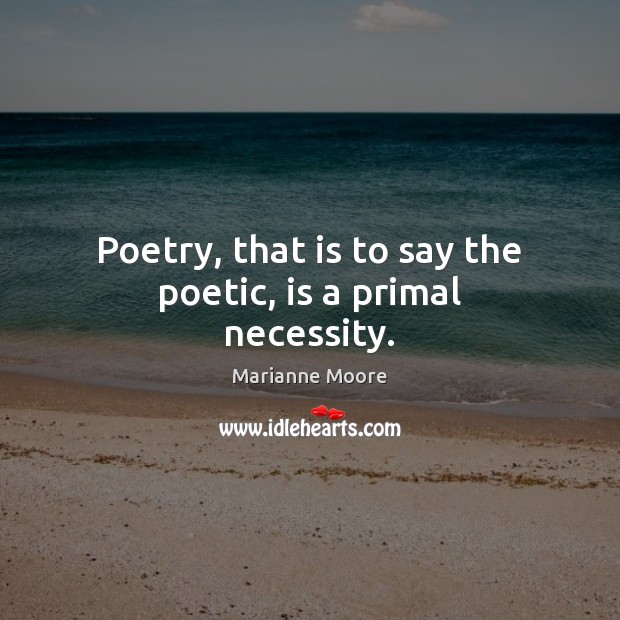 Poetry, that is to say the poetic, is a primal necessity. Marianne Moore Picture Quote