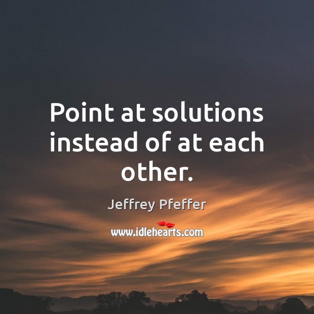 Point at solutions instead of at each other. Jeffrey Pfeffer Picture Quote