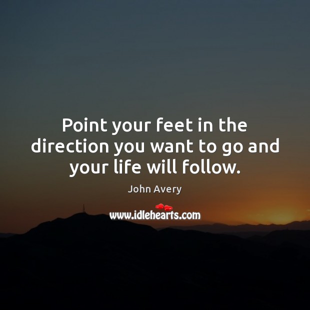 Point your feet in the direction you want to go and your life will follow. John Avery Picture Quote