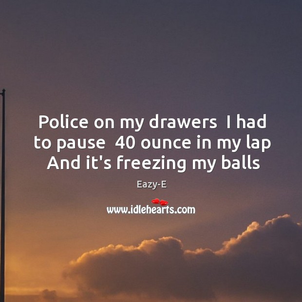 Police on my drawers  I had to pause  40 ounce in my lap  And it’s freezing my balls Image