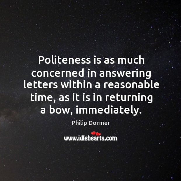 Politeness is as much concerned in answering letters within a reasonable time, as it is in returning a bow, immediately. Philip Dormer Picture Quote