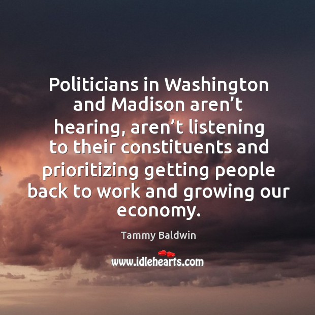 Politicians in washington and madison aren’t hearing, aren’t listening to their constituents and Tammy Baldwin Picture Quote