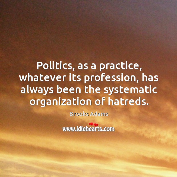 Politics, as a practice, whatever its profession, has always been the systematic organization of hatreds. Brooks Adams Picture Quote