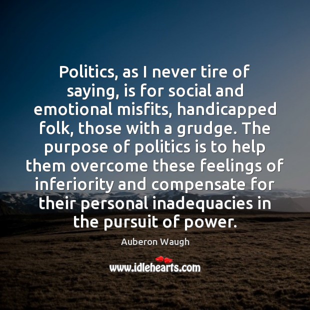 Politics, as I never tire of saying, is for social and emotional Auberon Waugh Picture Quote