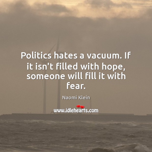 Politics hates a vacuum. If it isn’t filled with hope, someone will fill it with fear. Naomi Klein Picture Quote