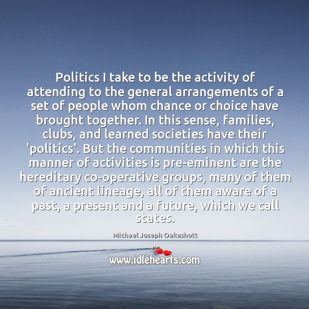 Politics I take to be the activity of attending to the general Michael Joseph Oakeshott Picture Quote