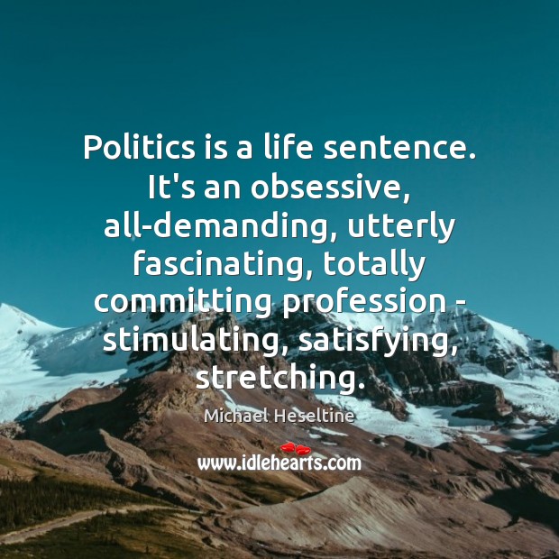 Politics is a life sentence. It’s an obsessive, all-demanding, utterly fascinating, totally Michael Heseltine Picture Quote