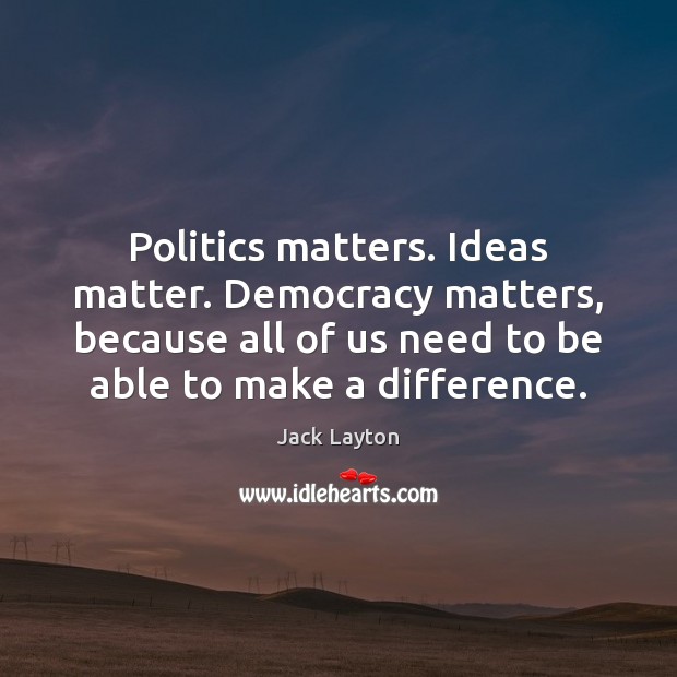 Politics matters. Ideas matter. Democracy matters, because all of us need to Jack Layton Picture Quote