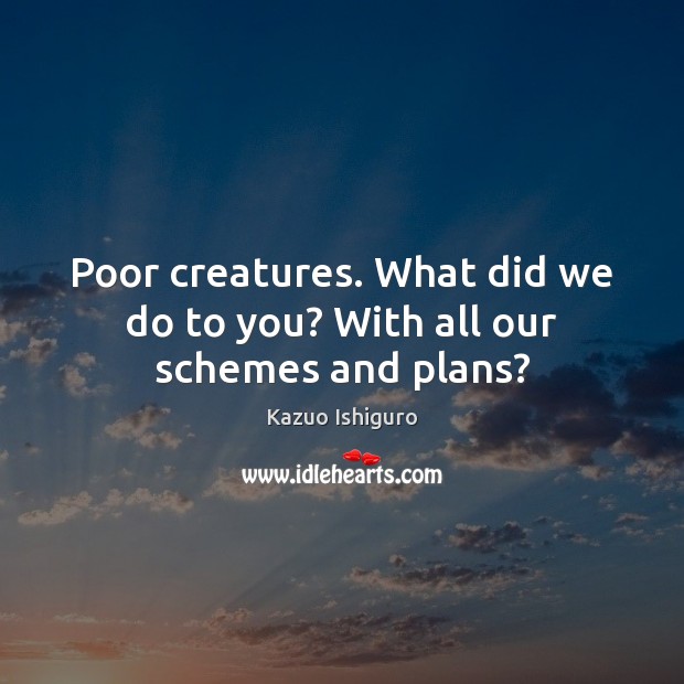 Poor creatures. What did we do to you? With all our schemes and plans? Kazuo Ishiguro Picture Quote