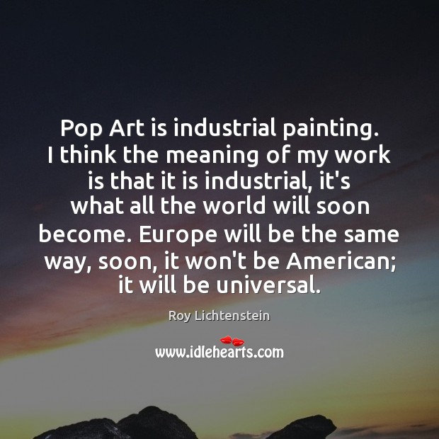 Pop Art is industrial painting. I think the meaning of my work Roy Lichtenstein Picture Quote