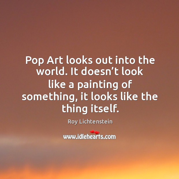 Pop art looks out into the world. It doesn’t look like a painting of something, it looks like the thing itself. Image