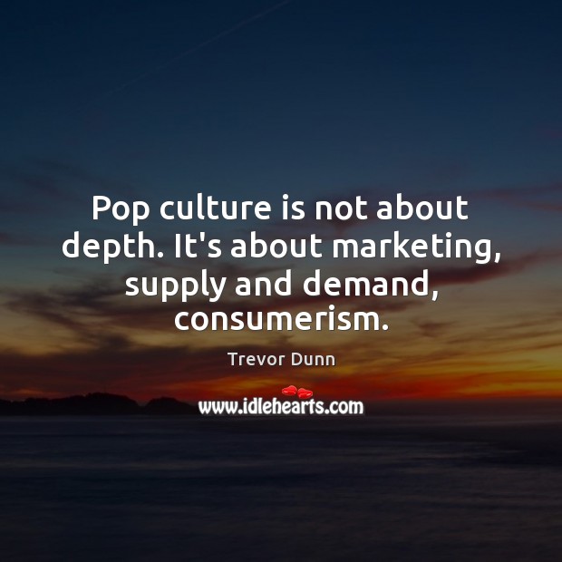 Pop culture is not about depth. It’s about marketing, supply and demand, consumerism. Image