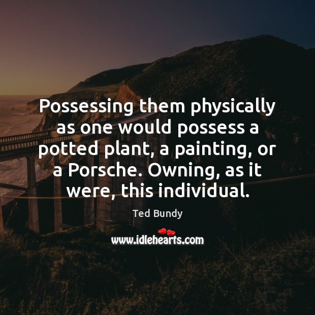 Possessing them physically as one would possess a potted plant, a painting, Ted Bundy Picture Quote