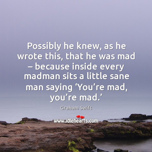 Possibly he knew, as he wrote this, that he was mad – because inside every madman sits Graham Swift Picture Quote