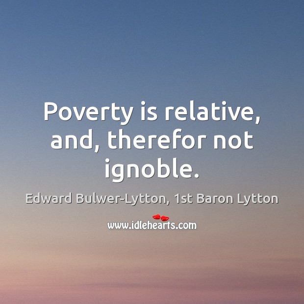 Poverty is relative, and, therefor not ignoble. Edward Bulwer-Lytton, 1st Baron Lytton Picture Quote