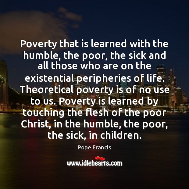 Poverty that is learned with the humble, the poor, the sick and Pope Francis Picture Quote