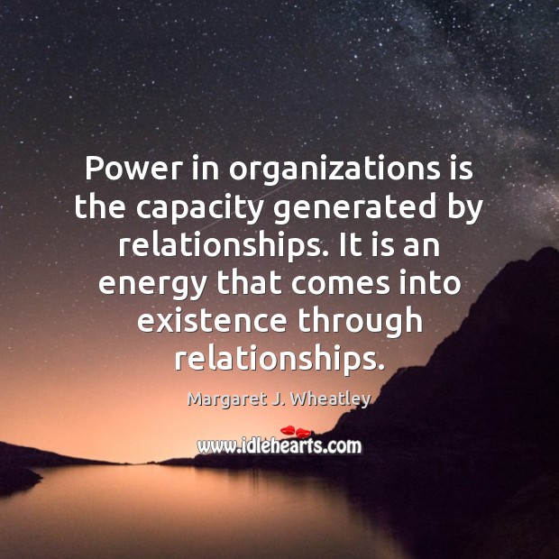 Power in organizations is the capacity generated by relationships. It is an Margaret J. Wheatley Picture Quote