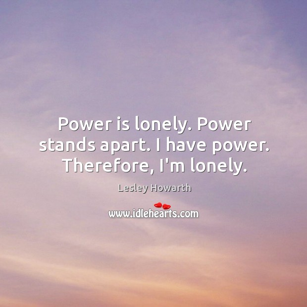 Power is lonely. Power stands apart. I have power. Therefore, I’m lonely. Image