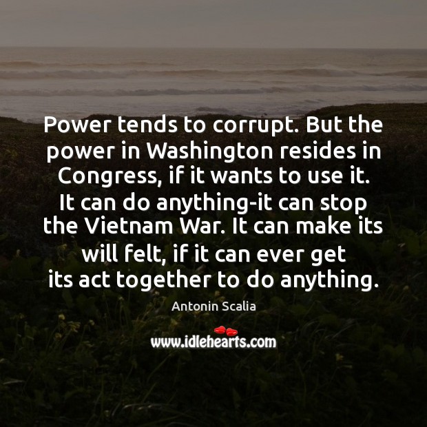 Power tends to corrupt. But the power in Washington resides in Congress, Antonin Scalia Picture Quote