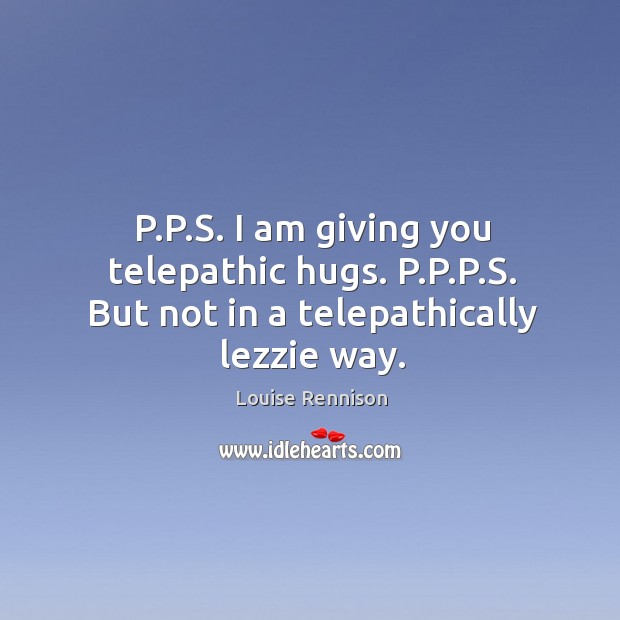 P.P.S. I am giving you telepathic hugs. P.P.P.S. But not in a telepathically lezzie way. Image