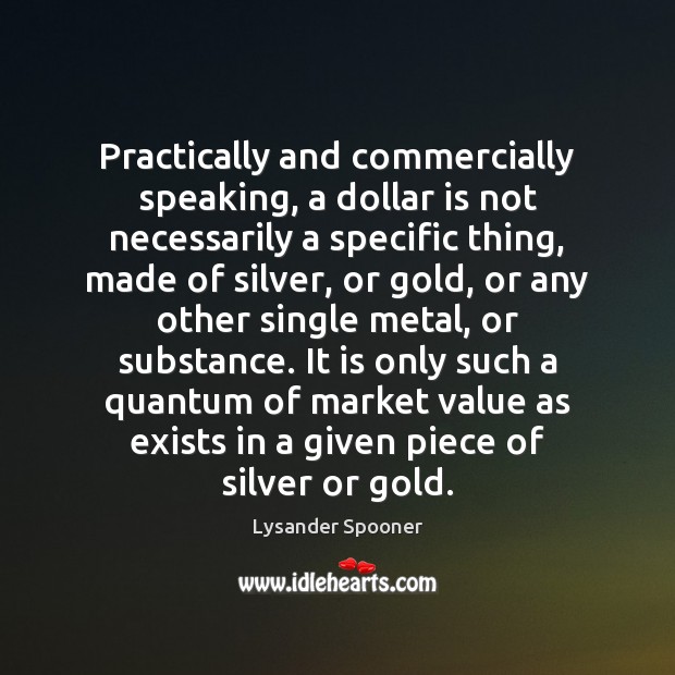 Practically and commercially speaking, a dollar is not necessarily a specific thing, Lysander Spooner Picture Quote