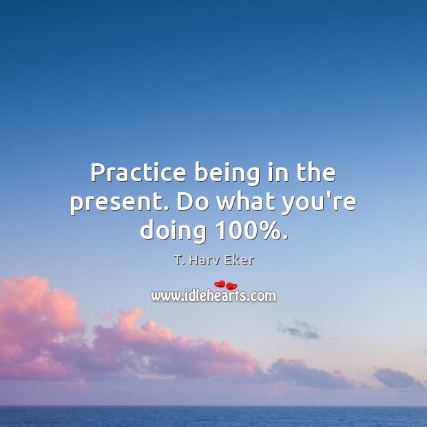 Practice being in the present. Do what you’re doing 100%. T. Harv Eker Picture Quote