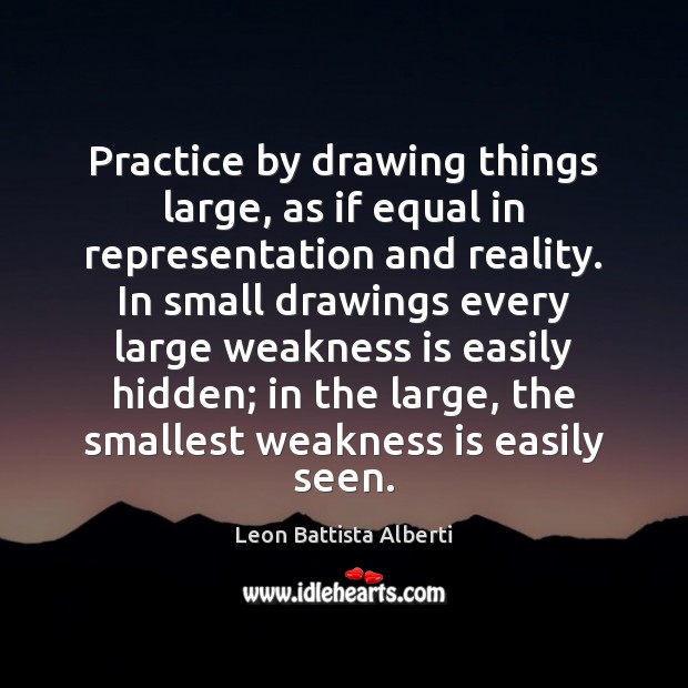 Practice by drawing things large, as if equal in representation and reality. Leon Battista Alberti Picture Quote