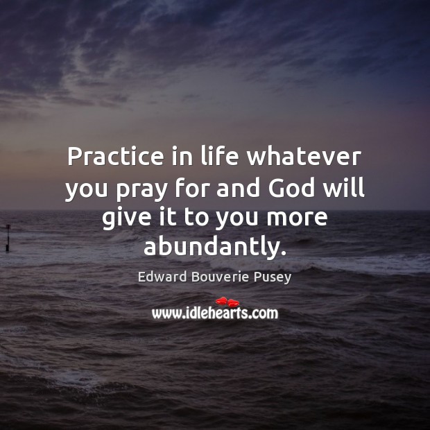 Practice in life whatever you pray for and God will give it to you more abundantly. Edward Bouverie Pusey Picture Quote