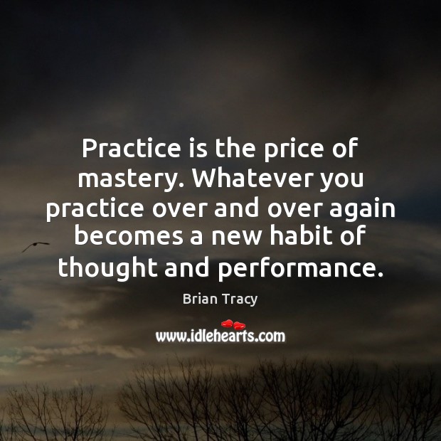 Practice is the price of mastery. Whatever you practice over and over 