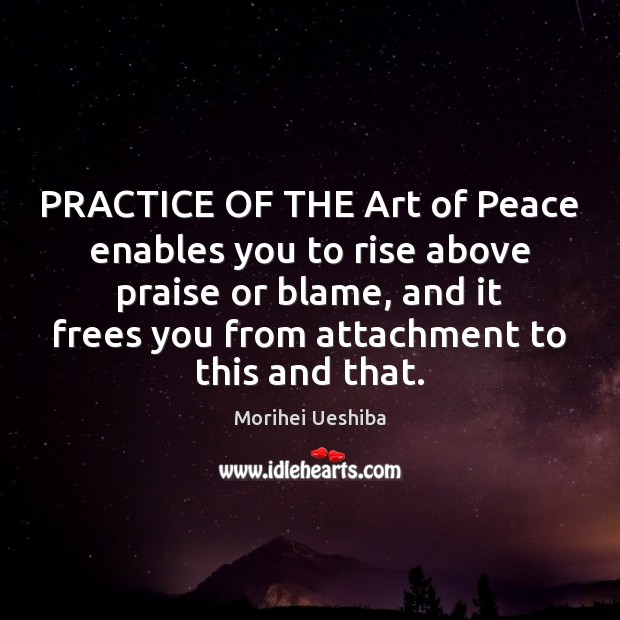 PRACTICE OF THE Art of Peace enables you to rise above praise Morihei Ueshiba Picture Quote