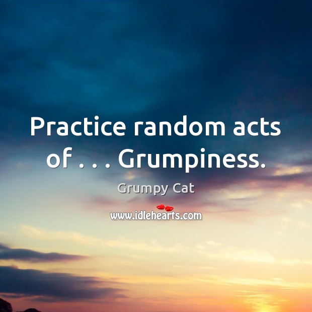 Practice random acts of . . . Grumpiness. 