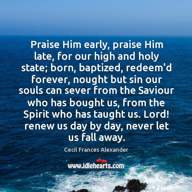 Praise Him early, praise Him late, for our high and holy state; Cecil Frances Alexander Picture Quote