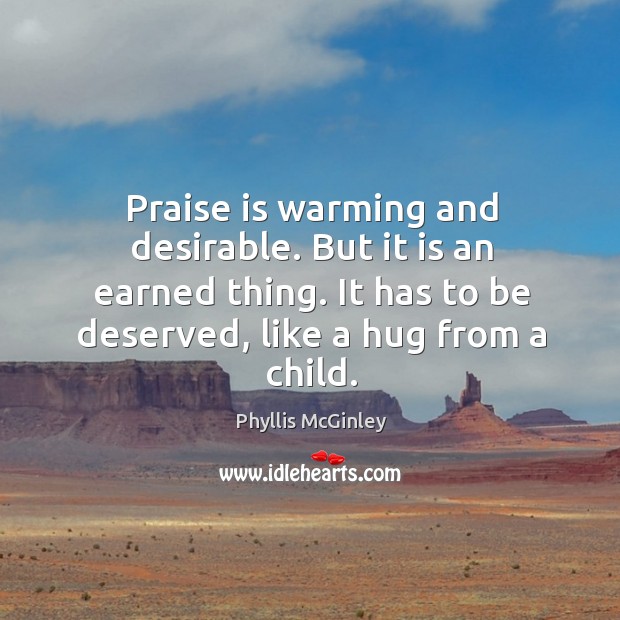 Praise is warming and desirable. But it is an earned thing. It has to be deserved, like a hug from a child. Phyllis McGinley Picture Quote
