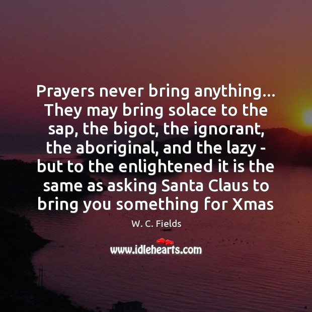 Prayers never bring anything… They may bring solace to the sap, the 