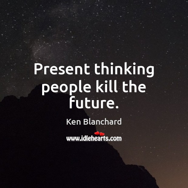 Present thinking people kill the future. Ken Blanchard Picture Quote