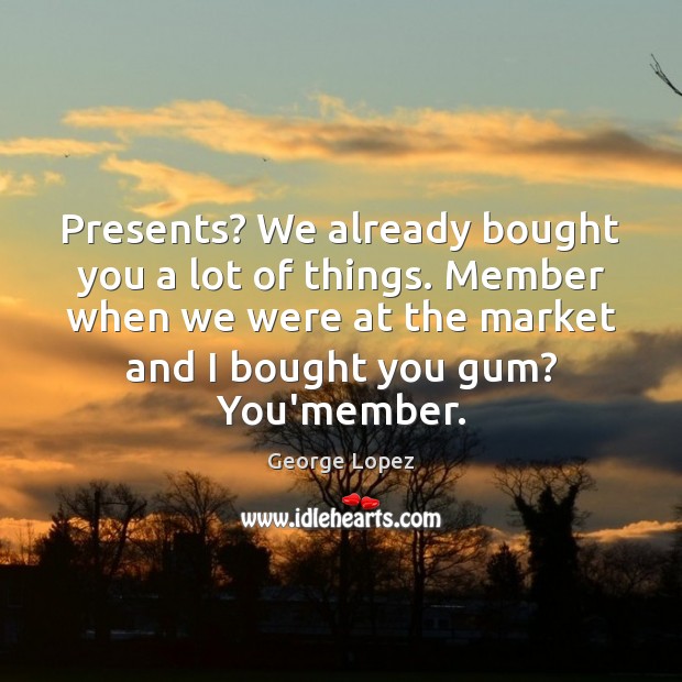 Presents? We already bought you a lot of things. Member when we George Lopez Picture Quote