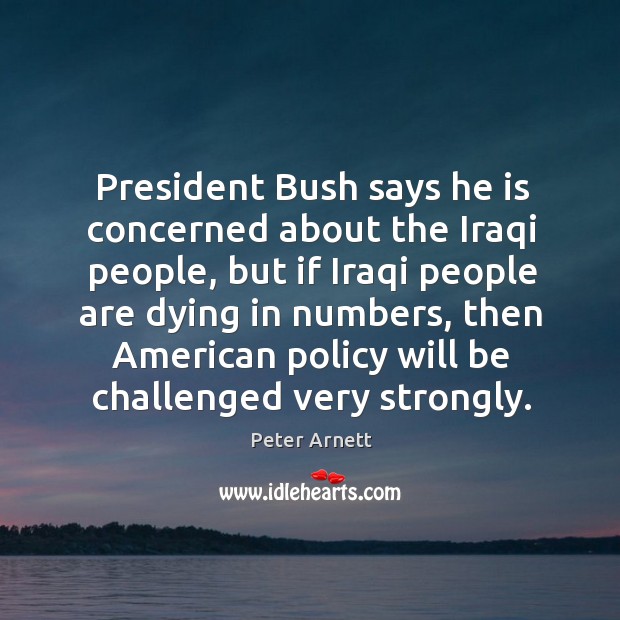 President bush says he is concerned about the iraqi people, but if iraqi people are dying in numbers Peter Arnett Picture Quote