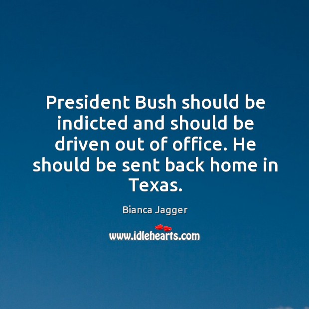 President bush should be indicted and should be driven out of office. He should be sent back home in texas. Image