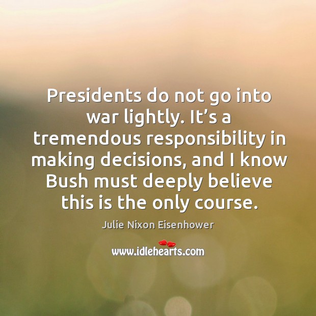 Presidents do not go into war lightly. It’s a tremendous responsibility in making decisions Julie Nixon Eisenhower Picture Quote