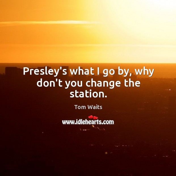 Presley’s what I go by, why don’t you change the station. Tom Waits Picture Quote