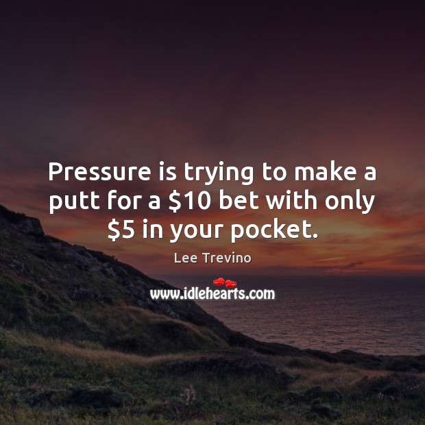 Pressure is trying to make a putt for a $10 bet with only $5 in your pocket. Image